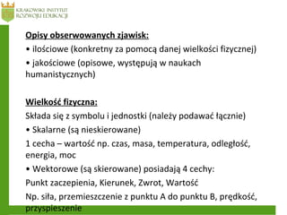 Opisy obserwowanych zjawisk:
• ilościowe (konkretny za pomocą danej wielkości fizycznej)
• jakościowe (opisowe, występują w naukach
humanistycznych)
Wielkość fizyczna:
Składa się z symbolu i jednostki (należy podawać łącznie)
• Skalarne (są nieskierowane)
1 cecha – wartość np. czas, masa, temperatura, odległość,
energia, moc
• Wektorowe (są skierowane) posiadają 4 cechy:
Punkt zaczepienia, Kierunek, Zwrot, Wartość
Np. siła, przemieszczenie z punktu A do punktu B, prędkość,
przyspieszenie
 