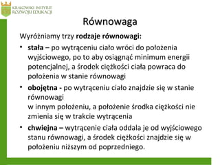 RównowagaRównowaga
Wyróżniamy trzy rodzaje równowagi:
• stała – po wytrąceniu ciało wróci do położenia
wyjściowego, po to aby osiągnąć minimum energii
potencjalnej, a środek ciężkości ciała powraca do
położenia w stanie równowagi
• obojętna - po wytrąceniu ciało znajdzie się w stanie
równowagi
w innym położeniu, a położenie środka ciężkości nie
zmienia się w trakcie wytrącenia
• chwiejna – wytrącenie ciała oddala je od wyjściowego
stanu równowagi, a środek ciężkości znajdzie się w
położeniu niższym od poprzedniego.
 