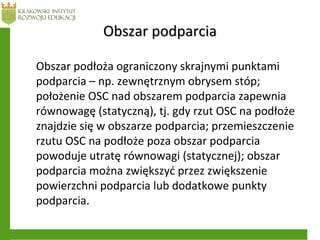 Obszar podparciaObszar podparcia
Obszar podłoża ograniczony skrajnymi punktami
podparcia – np. zewnętrznym obrysem stóp;
położenie OSC nad obszarem podparcia zapewnia
równowagę (statyczną), tj. gdy rzut OSC na podłoże
znajdzie się w obszarze podparcia; przemieszczenie
rzutu OSC na podłoże poza obszar podparcia
powoduje utratę równowagi (statycznej); obszar
podparcia można zwiększyć przez zwiększenie
powierzchni podparcia lub dodatkowe punkty
podparcia.
 