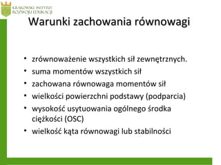 • zrównoważenie wszystkich sił zewnętrznych.
• suma momentów wszystkich sił
• zachowana równowaga momentów sił
• wielkości powierzchni podstawy (podparcia)
• wysokość usytuowania ogólnego środka
ciężkości (OSC)
• wielkość kąta równowagi lub stabilności
Warunki zachowania równowagiWarunki zachowania równowagi
 