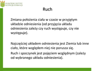 RuchRuch
Zmiana położenia ciała w czasie w przyjętym
układzie odniesienia (od przyjęcia układu
odniesienia zależy czy ruch występuje, czy nie
występuje).
Najczęściej układem odniesienia jest Ziemia lub inne
ciało, które względem niej nie porusza się.
Ruch i spoczynek jest pojęciem względnym (zależy
od wybranego układu odniesienia).
 