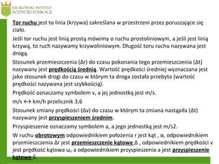 Tor ruchu jest to linia (krzywa) zakreślana w przestrzeni przez poruszające się
ciało.
Jeśli tor ruchu jest linią prostą mówimy o ruchu prostoliniowym, a jeśli jest linią
krzywą, to ruch nazywamy krzywoliniowym. Długość toru ruchu nazywana jest
drogą.
Stosunek przemieszczenia (Δr) do czasu pokonania tego przemieszczenia (Δt)
nazywany jest prędkością średnią. Wartość prędkości średniej wyznaczana jest
jako stosunek drogi do czasu w którym ta droga została przebyta (wartość
prędkości nazywana jest szybkością).
Prędkość oznaczamy symbolem v, a jej jednostką jest m/s.
m/s ↔ km/h przelicznik 3,6
Stosunek zmiany prędkości (Δv) do czasu w którym ta zmiana nastąpiła (Δt)
nazywany jest przyspieszeniem średnim.
Przyspieszenie oznaczamy symbolem a, a jego jednostką jest m/s2.
W ruchu obrotowym odpowiednikiem położenia r jest kąt , α, odpowiednikiem
przemieszczenia Δr jest przemieszczenie kątowe Δ , odpowiednikiem prędkości v
jest prędkość kątowa ω, a odpowiednikiem przyspieszenia a jest przyspieszenie
kątowe Є.
 