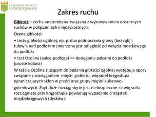 Zakres ruchuZakres ruchu
Gibkość – cecha anatomiczna związana z wykonywaniem obszernych
ruchów w połączeniach międzykostnych.
Ocena gibkości:
• testy gibkości ogólnej, np. próba podnoszenia głowy (bez rąk) i
tułowia nad podłożem (mierzona jest odległość od wcięcia mostkowego
do podłoża
• test Ozolina (palce-podłoga) => dosięganie palcami do podłoża
(proste kolana)
W teście Ozolina służącym do badania gibkości ogólnej występują opory
związane z rozciąganiem mięśni grzbietu, więzadeł kręgosłupa
ograniczających skłon w przód oraz grupy mięśni kulszowo-
goleniowych. Zbyt duże rozciągnięcie jest niebezpieczne => więzadła
rozciągnięte przy kręgosłupie powodują wypadanie chrząstek
międzykręgowych (dysków).
 