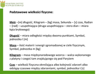 Podstawowe wielkości fizyczne:Podstawowe wielkości fizyczne:
Metr –[m] długość, Kilogram – [kg] masa, Sekunda – [s] czas, Radian
– [rad] – uzupełniająca (druga uzupełniająca – stera dian – miara
kąta bryłowego)
Długość – miara odległości między dwoma punktami, Symbol,
jednostka l [m]
Masa – ilość materii i energii zgromadzonej w ciele fizycznym,
Symbol, jednostka m [kg]
Kilogram – masa międzynarodowego wzorca – walca wykonanego
z platyny i czegoś tam znajdującego się pod Paryżem
Czas – wielkość fizyczna określająca albo kolejność zdarzeń albo
odstępy czasowe między zdarzeniami, symbol, jednostka t [s]
 