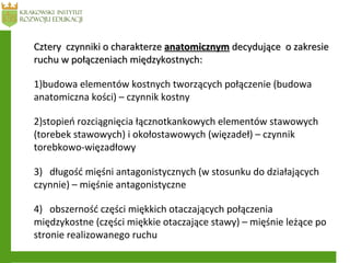 Cztery czynniki o charakterzeCztery czynniki o charakterze anatomicznymanatomicznym decydujące o zakresiedecydujące o zakresie
ruchu w połączeniach międzykostnych:ruchu w połączeniach międzykostnych:
1)budowa elementów kostnych tworzących połączenie (budowa
anatomiczna kości) – czynnik kostny
2)stopień rozciągnięcia łącznotkankowych elementów stawowych
(torebek stawowych) i okołostawowych (więzadeł) – czynnik
torebkowo-więzadłowy
3) długość mięśni antagonistycznych (w stosunku do działających
czynnie) – mięśnie antagonistyczne
4) obszerność części miękkich otaczających połączenia
międzykostne (części miękkie otaczające stawy) – mięśnie leżące po
stronie realizowanego ruchu
 