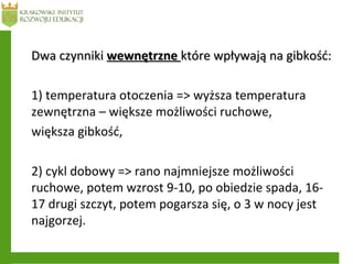 Dwa czynnikiDwa czynniki wewnętrznewewnętrzne które wpływają na gibkość:które wpływają na gibkość:
1) temperatura otoczenia => wyższa temperatura
zewnętrzna – większe możliwości ruchowe,
większa gibkość,
2) cykl dobowy => rano najmniejsze możliwości
ruchowe, potem wzrost 9-10, po obiedzie spada, 16-
17 drugi szczyt, potem pogarsza się, o 3 w nocy jest
najgorzej.
 