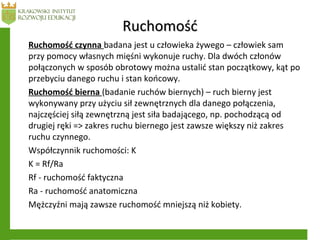 RuchomośćRuchomość
Ruchomość czynna badana jest u człowieka żywego – człowiek sam
przy pomocy własnych mięśni wykonuje ruchy. Dla dwóch członów
połączonych w sposób obrotowy można ustalić stan początkowy, kąt po
przebyciu danego ruchu i stan końcowy.
Ruchomość bierna (badanie ruchów biernych) – ruch bierny jest
wykonywany przy użyciu sił zewnętrznych dla danego połączenia,
najczęściej siłą zewnętrzną jest siła badającego, np. pochodzącą od
drugiej ręki => zakres ruchu biernego jest zawsze większy niż zakres
ruchu czynnego.
Współczynnik ruchomości: K
K = Rf/Ra
Rf - ruchomość faktyczna
Ra - ruchomość anatomiczna
Mężczyźni mają zawsze ruchomość mniejszą niż kobiety.
 