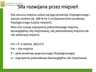 Siła rozwijana przez mięsieńSiła rozwijana przez mięsień
Siła skurczu mięśnia zależy od jego przekroju fizjologicznego i
wynosi średnio ok. 100 N na 1 cm2powierzchni przekroju
fizjologicznego (czysty mięsień).
Nosi ona nazwę naprężenia jednostkowego mięśnia,
bezwzględnej siły mięśniowej, siły jednostkowej mięśnia lub
siły właściwej mięśnia.
Fm = P ·σ (delta) [N/cm2
]
Fm – siła mięśnia
P – pole przekroju poprzecznego (fizjologicznego)
σ – naprężenie jednostkowe (bezwzględna siła mięśniowa)
 