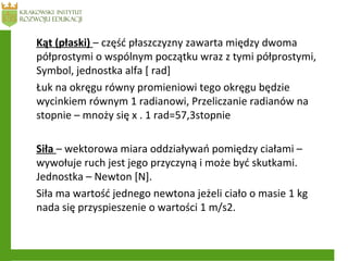Kąt (płaski) – część płaszczyzny zawarta między dwoma
półprostymi o wspólnym początku wraz z tymi półprostymi,
Symbol, jednostka alfa [ rad]
Łuk na okręgu równy promieniowi tego okręgu będzie
wycinkiem równym 1 radianowi, Przeliczanie radianów na
stopnie – mnoży się x . 1 rad=57,3stopnie
Siła – wektorowa miara oddziaływań pomiędzy ciałami –
wywołuje ruch jest jego przyczyną i może być skutkami.
Jednostka – Newton [N].
Siła ma wartość jednego newtona jeżeli ciało o masie 1 kg
nada się przyspieszenie o wartości 1 m/s2.
 
