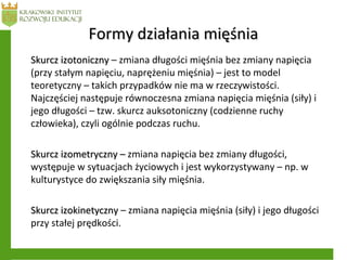 Formy działania mięśniaFormy działania mięśnia
Skurcz izotonicznySkurcz izotoniczny – zmiana długości mięśnia bez zmiany napięcia
(przy stałym napięciu, naprężeniu mięśnia) – jest to model
teoretyczny – takich przypadków nie ma w rzeczywistości.
Najczęściej następuje równoczesna zmiana napięcia mięśnia (siły) i
jego długości – tzw. skurcz auksotoniczny (codzienne ruchy
człowieka), czyli ogólnie podczas ruchu.
Skurcz izometryczny –Skurcz izometryczny – zmiana napięcia bez zmiany długości,
występuje w sytuacjach życiowych i jest wykorzystywany – np. w
kulturystyce do zwiększania siły mięśnia.
Skurcz izokinetycznySkurcz izokinetyczny – zmiana napięcia mięśnia (siły) i jego długości
przy stałej prędkości.
 