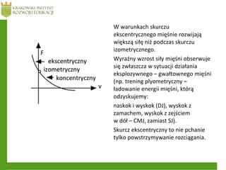 W warunkach skurczu
ekscentrycznego mięśnie rozwijają
większą siłę niż podczas skurczu
izometrycznego.
Wyraźny wzrost siły mięśni obserwuje
się zwłaszcza w sytuacji działania
eksplozywnego – gwałtownego mięśni
(np. trening plyometryczny –
ładowanie energii mięśni, którą
odzyskujemy:
naskok i wyskok (DJ), wyskok z
zamachem, wyskok z zejściem
w dół – CMJ, zamiast SJ).
Skurcz ekscentryczny to nie pchanie
tylko powstrzymywanie rozciągania.
 