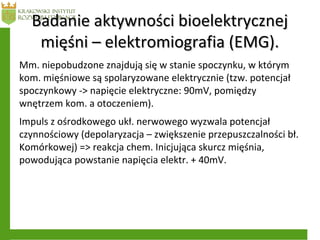 Badanie aktywności bioelektrycznejBadanie aktywności bioelektrycznej
mięśni – elektromiografia (EMG).mięśni – elektromiografia (EMG).
Mm. niepobudzone znajdują się w stanie spoczynku, w którym
kom. mięśniowe są spolaryzowane elektrycznie (tzw. potencjał
spoczynkowy -> napięcie elektryczne: 90mV, pomiędzy
wnętrzem kom. a otoczeniem).
Impuls z ośrodkowego ukł. nerwowego wyzwala potencjał
czynnościowy (depolaryzacja – zwiększenie przepuszczalności bł.
Komórkowej) => reakcja chem. Inicjująca skurcz mięśnia,
powodująca powstanie napięcia elektr. + 40mV.
 