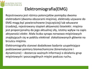 Elektromiografia(EMG)Elektromiografia(EMG)
Rejestrowana jest różnica potencjałów pomiędzy dwoma
elektrodami (dwoma obszarami mięśnia), elektrody używane do
EMG mogą być powierzchowne (najczęściej) lub wkuwane
(rzadziej), rejestrowany stopień aktywności bioelektr. mięśnia
jest proporcjonalny do jego aktualnej siły, istotny wpływ na zapis
aktywności elektr. Mała liczba synaps nerwowo-mięśniowych
znajdujących się w pobliżu elektrod zlokalizowanych głównie na
brzuścu mięśnia.
Elektromiografia stanowi dodatkowe badanie uzupełniające
podstawowe pomiary biomechaniczne (kinematyczne i
dynamiczne) – dostarcza ważnych informacji o działaniu grup
mięśniowych i poszczególnych mięśni podczas ruchu.
 
