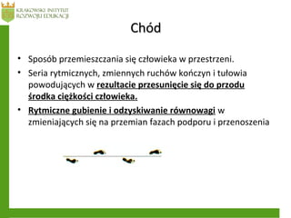 ChódChód
• Sposób przemieszczania się człowieka w przestrzeni.
• Seria rytmicznych, zmiennych ruchów kończyn i tułowia
powodujących w rezultacie przesunięcie się do przodu
środka ciężkości człowieka.
• Rytmiczne gubienie i odzyskiwanie równowagi w
zmieniających się na przemian fazach podporu i przenoszenia
 