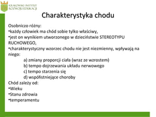 Charakterystyka choduCharakterystyka chodu
Osobniczo różny:
•każdy człowiek ma chód sobie tylko właściwy,
•jest on wynikiem utworzonego w dzieciństwie STEREOTYPU
RUCHOWEGO,
•charakterystyczny wzorzec chodu nie jest niezmienny, wpływają na
niego:
a) zmiany proporcji ciała (wraz ze wzrostem)
b) tempo dojrzewania układu nerwowego
c) tempo starzenia się
d) współistniejące choroby
Chód zależy od:
•Wieku
•Stanu zdrowia
•temperamentu
 