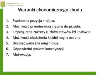 Warunki ekonomicznego choduWarunki ekonomicznego chodu
1. Swobodna pozycja stojąca.
2. Możliwość przeniesienia ciężaru do przodu.
3. Fizjologiczne zakresy ruchów stawów kd i tułowia.
4. Możliwość obciążenia każdej nogi z osobna.
5. Dostosowana siła mięśniowa.
6. Odpowiedni poziom koordynacji.
7. Motywacja.
 