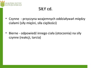 SIŁY cd.SIŁY cd.
• Czynne - przyczyna wzajemnych oddziaływań między
ciałami (siły mięśni, siła ciężkości)
• Bierne - odpowiedź innego ciała (otoczenia) na siły
czynne (reakcji, tarcia)
 