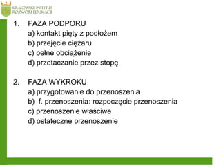 1. FAZA PODPORU
a) kontakt pięty z podłożem
b) przejęcie ciężaru
c) pełne obciążenie
d) przetaczanie przez stopę
2. FAZA WYKROKU
a) przygotowanie do przenoszenia
b) f. przenoszenia: rozpoczęcie przenoszenia
c) przenoszenie właściwe
d) ostateczne przenoszenie
 