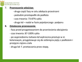 7. Przenoszenie właściwe
- druga część fazy w celu zdobycia przestrzeni
- podudzie prostopadłe do podłoża
- czas trwania: 73-87% cyklu
- druga kd – nadal w fazie pojedynczego podporu
8. Ostateczne przenoszenie
- faza przed przygotowaniem do przeniesienia obciążenia
- czas trwania: 87-100% cyklu
- po wyprzedzeniu tułowia kd wykroczna prostuje w st.
kolanowym, przygotowuje się do zetknięcia pięty z podłożem i
przejęcie ciężaru ciała
- druga kd- f. przetaczania przez stopę.
 