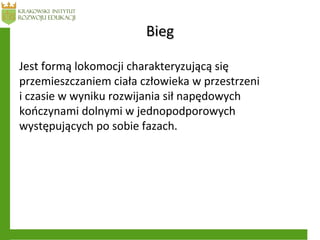 BiegBieg
Jest formą lokomocji charakteryzującą się
przemieszczaniem ciała człowieka w przestrzeni
i czasie w wyniku rozwijania sił napędowych
kończynami dolnymi w jednopodporowych
występujących po sobie fazach.
 