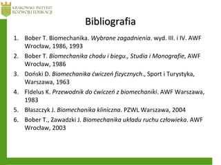 BibliografiaBibliografia
1. Bober T. Biomechanika. Wybrane zagadnienia. wyd. III. i IV. AWF
Wrocław, 1986, 1993
2. Bober T. Biomechanika chodu i biegu., Studia i Monografie, AWF
Wrocław, 1986
3. Doński D. Biomechanika ćwiczeń fizycznych., Sport i Turystyka,
Warszawa, 1963
4. FIdelus K. Przewodnik do ćwiczeń z biomechaniki. AWF Warszawa,
1983
5. Błaszczyk J. Biomechanika kliniczna. PZWL Warszawa, 2004
6. Bober T., Zawadzki J. Biomechanika układu ruchu człowieka. AWF
Wrocław, 2003
 