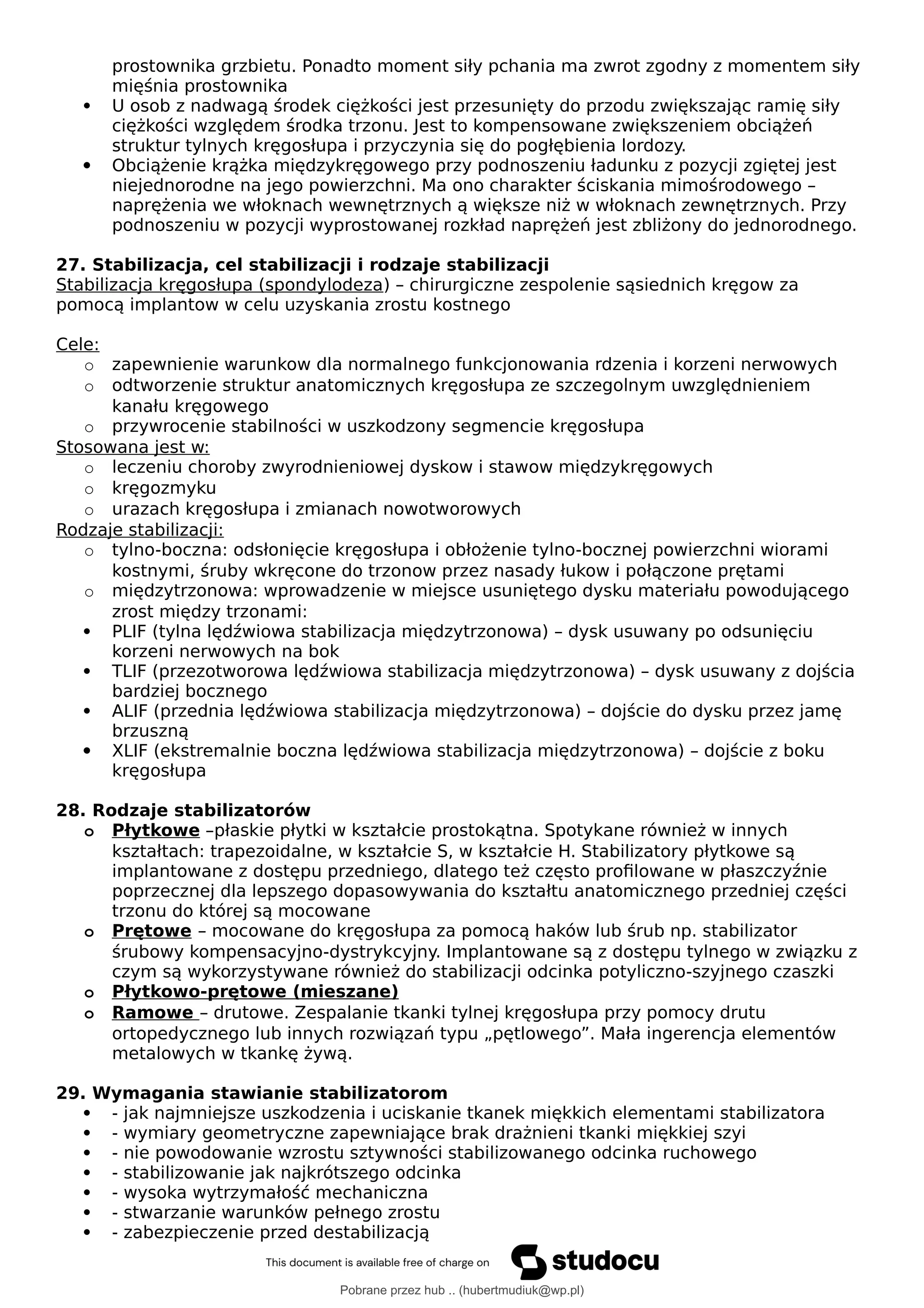 prostownika grzbietu. Ponadto moment siły pchania ma zwrot zgodny z momentem siły
mięśnia prostownika
 U osob z nadwagą środek ciężkości jest przesunięty do przodu zwiększając ramię siły
ciężkości względem środka trzonu. Jest to kompensowane zwiększeniem obciążeń
struktur tylnych kręgosłupa i przyczynia się do pogłębienia lordozy.
 Obciążenie krążka międzykręgowego przy podnoszeniu ładunku z pozycji zgiętej jest
niejednorodne na jego powierzchni. Ma ono charakter ściskania mimośrodowego –
naprężenia we włoknach wewnętrznych ą większe niż w włoknach zewnętrznych. Przy
podnoszeniu w pozycji wyprostowanej rozkład naprężeń jest zbliżony do jednorodnego.
27. Stabilizacja, cel stabilizacji i rodzaje stabilizacji
Stabilizacja kręgosłupa (spondylodeza) – chirurgiczne zespolenie sąsiednich kręgow za
pomocą implantow w celu uzyskania zrostu kostnego
Cele:
o zapewnienie warunkow dla normalnego funkcjonowania rdzenia i korzeni nerwowych
o odtworzenie struktur anatomicznych kręgosłupa ze szczegolnym uwzględnieniem
kanału kręgowego
o przywrocenie stabilności w uszkodzony segmencie kręgosłupa
Stosowana jest w:
o leczeniu choroby zwyrodnieniowej dyskow i stawow międzykręgowych
o kręgozmyku
o urazach kręgosłupa i zmianach nowotworowych
Rodzaje stabilizacji:
o tylno-boczna: odsłonięcie kręgosłupa i obłożenie tylno-bocznej powierzchni wiorami
kostnymi, śruby wkręcone do trzonow przez nasady łukow i połączone prętami
o międzytrzonowa: wprowadzenie w miejsce usuniętego dysku materiału powodującego
zrost między trzonami:
 PLIF (tylna lędźwiowa stabilizacja międzytrzonowa) – dysk usuwany po odsunięciu
korzeni nerwowych na bok
 TLIF (przezotworowa lędźwiowa stabilizacja międzytrzonowa) – dysk usuwany z dojścia
bardziej bocznego
 ALIF (przednia lędźwiowa stabilizacja międzytrzonowa) – dojście do dysku przez jamę
brzuszną
 XLIF (ekstremalnie boczna lędźwiowa stabilizacja międzytrzonowa) – dojście z boku
kręgosłupa
28. Rodzaje stabilizatorów
o Płytkowe –płaskie płytki w kształcie prostokątna. Spotykane również w innych
kształtach: trapezoidalne, w kształcie S, w kształcie H. Stabilizatory płytkowe są
implantowane z dostępu przedniego, dlatego też często profilowane w płaszczyźnie
poprzecznej dla lepszego dopasowywania do kształtu anatomicznego przedniej części
trzonu do której są mocowane
o Prętowe – mocowane do kręgosłupa za pomocą haków lub śrub np. stabilizator
śrubowy kompensacyjno-dystrykcyjny. Implantowane są z dostępu tylnego w związku z
czym są wykorzystywane również do stabilizacji odcinka potyliczno-szyjnego czaszki
o Płytkowo-prętowe (mieszane)
o Ramowe – drutowe. Zespalanie tkanki tylnej kręgosłupa przy pomocy drutu
ortopedycznego lub innych rozwiązań typu „pętlowego”. Mała ingerencja elementów
metalowych w tkankę żywą.
29. Wymagania stawianie stabilizatorom
 - jak najmniejsze uszkodzenia i uciskanie tkanek miękkich elementami stabilizatora
 - wymiary geometryczne zapewniające brak drażnieni tkanki miękkiej szyi
 - nie powodowanie wzrostu sztywności stabilizowanego odcinka ruchowego
 - stabilizowanie jak najkrótszego odcinka
 - wysoka wytrzymałość mechaniczna
 - stwarzanie warunków pełnego zrostu
 - zabezpieczenie przed destabilizacją
Pobrane przez hub .. (hubertmudiuk@wp.pl)
lOMoARcPSD|18661335
 