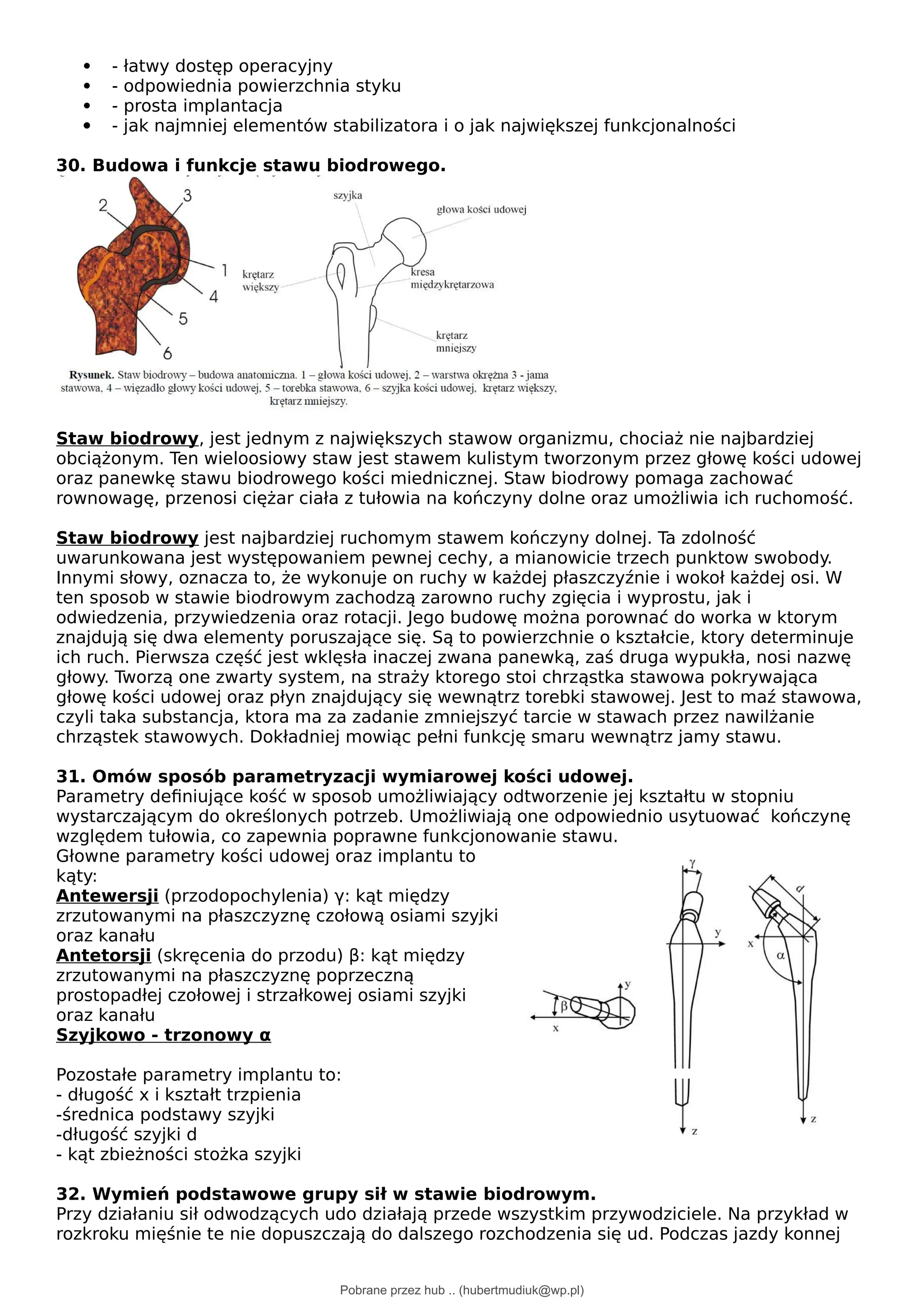  - łatwy dostęp operacyjny
 - odpowiednia powierzchnia styku
 - prosta implantacja
 - jak najmniej elementów stabilizatora i o jak największej funkcjonalności
30. Budowa i funkcje stawu biodrowego.
Staw biodrowy, jest jednym z największych stawow organizmu, chociaż nie najbardziej
obciążonym. Ten wieloosiowy staw jest stawem kulistym tworzonym przez głowę kości udowej
oraz panewkę stawu biodrowego kości miednicznej. Staw biodrowy pomaga zachować
rownowagę, przenosi ciężar ciała z tułowia na kończyny dolne oraz umożliwia ich ruchomość.
Staw biodrowy jest najbardziej ruchomym stawem kończyny dolnej. Ta zdolność
uwarunkowana jest występowaniem pewnej cechy, a mianowicie trzech punktow swobody.
Innymi słowy, oznacza to, że wykonuje on ruchy w każdej płaszczyźnie i wokoł każdej osi. W
ten sposob w stawie biodrowym zachodzą zarowno ruchy zgięcia i wyprostu, jak i
odwiedzenia, przywiedzenia oraz rotacji. Jego budowę można porownać do worka w ktorym
znajdują się dwa elementy poruszające się. Są to powierzchnie o kształcie, ktory determinuje
ich ruch. Pierwsza część jest wklęsła inaczej zwana panewką, zaś druga wypukła, nosi nazwę
głowy. Tworzą one zwarty system, na straży ktorego stoi chrząstka stawowa pokrywająca
głowę kości udowej oraz płyn znajdujący się wewnątrz torebki stawowej. Jest to maź stawowa,
czyli taka substancja, ktora ma za zadanie zmniejszyć tarcie w stawach przez nawilżanie
chrząstek stawowych. Dokładniej mowiąc pełni funkcję smaru wewnątrz jamy stawu.
31. Omów sposób parametryzacji wymiarowej kości udowej.
Parametry definiujące kość w sposob umożliwiający odtworzenie jej kształtu w stopniu
wystarczającym do określonych potrzeb. Umożliwiają one odpowiednio usytuować kończynę
względem tułowia, co zapewnia poprawne funkcjonowanie stawu.
Głowne parametry kości udowej oraz implantu to
kąty:
Antewersji (przodopochylenia) γ: kąt między
zrzutowanymi na płaszczyznę czołową osiami szyjki
oraz kanału
Antetorsji (skręcenia do przodu) β: kąt między
zrzutowanymi na płaszczyznę poprzeczną
prostopadłej czołowej i strzałkowej osiami szyjki
oraz kanału
Szyjkowo - trzonowy α
Pozostałe parametry implantu to:
- długość x i kształt trzpienia
-średnica podstawy szyjki
-długość szyjki d
- kąt zbieżności stożka szyjki
32. Wymień podstawowe grupy sił w stawie biodrowym.
Przy działaniu sił odwodzących udo działają przede wszystkim przywodziciele. Na przykład w
rozkroku mięśnie te nie dopuszczają do dalszego rozchodzenia się ud. Podczas jazdy konnej
Pobrane przez hub .. (hubertmudiuk@wp.pl)
lOMoARcPSD|18661335
 