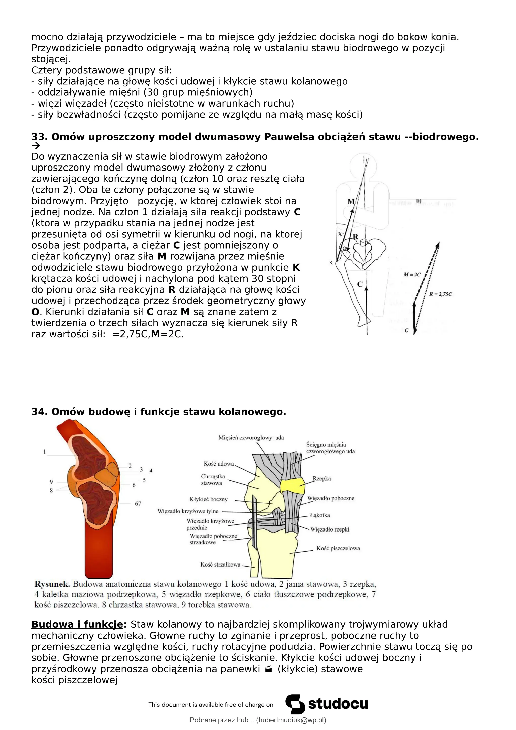 mocno działają przywodziciele – ma to miejsce gdy jeździec dociska nogi do bokow konia.
Przywodziciele ponadto odgrywają ważną rolę w ustalaniu stawu biodrowego w pozycji
stojącej.
Cztery podstawowe grupy sił:
- siły działające na głowę kości udowej i kłykcie stawu kolanowego
- oddziaływanie mięśni (30 grup mięśniowych)
- więzi więzadeł (często nieistotne w warunkach ruchu)
- siły bezwładności (często pomijane ze względu na małą masę kości)
33. Omów uproszczony model dwumasowy Pauwelsa obciążeń stawu --biodrowego.

Do wyznaczenia sił w stawie biodrowym założono
uproszczony model dwumasowy złożony z członu
zawierającego kończynę dolną (człon 10 oraz resztę ciała
(człon 2). Oba te człony połączone są w stawie
biodrowym. Przyjęto pozycję, w ktorej człowiek stoi na
jednej nodze. Na człon 1 działają siła reakcji podstawy C
(ktora w przypadku stania na jednej nodze jest
przesunięta od osi symetrii w kierunku od nogi, na ktorej
osoba jest podparta, a ciężar C jest pomniejszony o
ciężar kończyny) oraz siła M rozwijana przez mięśnie
odwodziciele stawu biodrowego przyłożona w punkcie K
krętacza kości udowej i nachylona pod kątem 30 stopni
do pionu oraz siła reakcyjna R działająca na głowę kości
udowej i przechodząca przez środek geometryczny głowy
O. Kierunki działania sił C oraz M są znane zatem z
twierdzenia o trzech siłach wyznacza się kierunek siły R
raz wartości sił: =2,75C,M=2C.
34. Omów budowę i funkcje stawu kolanowego.
Budowa i funkcje: Staw kolanowy to najbardziej skomplikowany trojwymiarowy układ
mechaniczny człowieka. Głowne ruchy to zginanie i przeprost, poboczne ruchy to
przemieszczenia względne kości, ruchy rotacyjne podudzia. Powierzchnie stawu toczą się po
sobie. Głowne przenoszone obciążenie to ściskanie. Kłykcie kości udowej boczny i
przyśrodkowy przenosza obciążenia na panewki (kłykcie) stawowe

kości piszczelowej
Pobrane przez hub .. (hubertmudiuk@wp.pl)
lOMoARcPSD|18661335
 