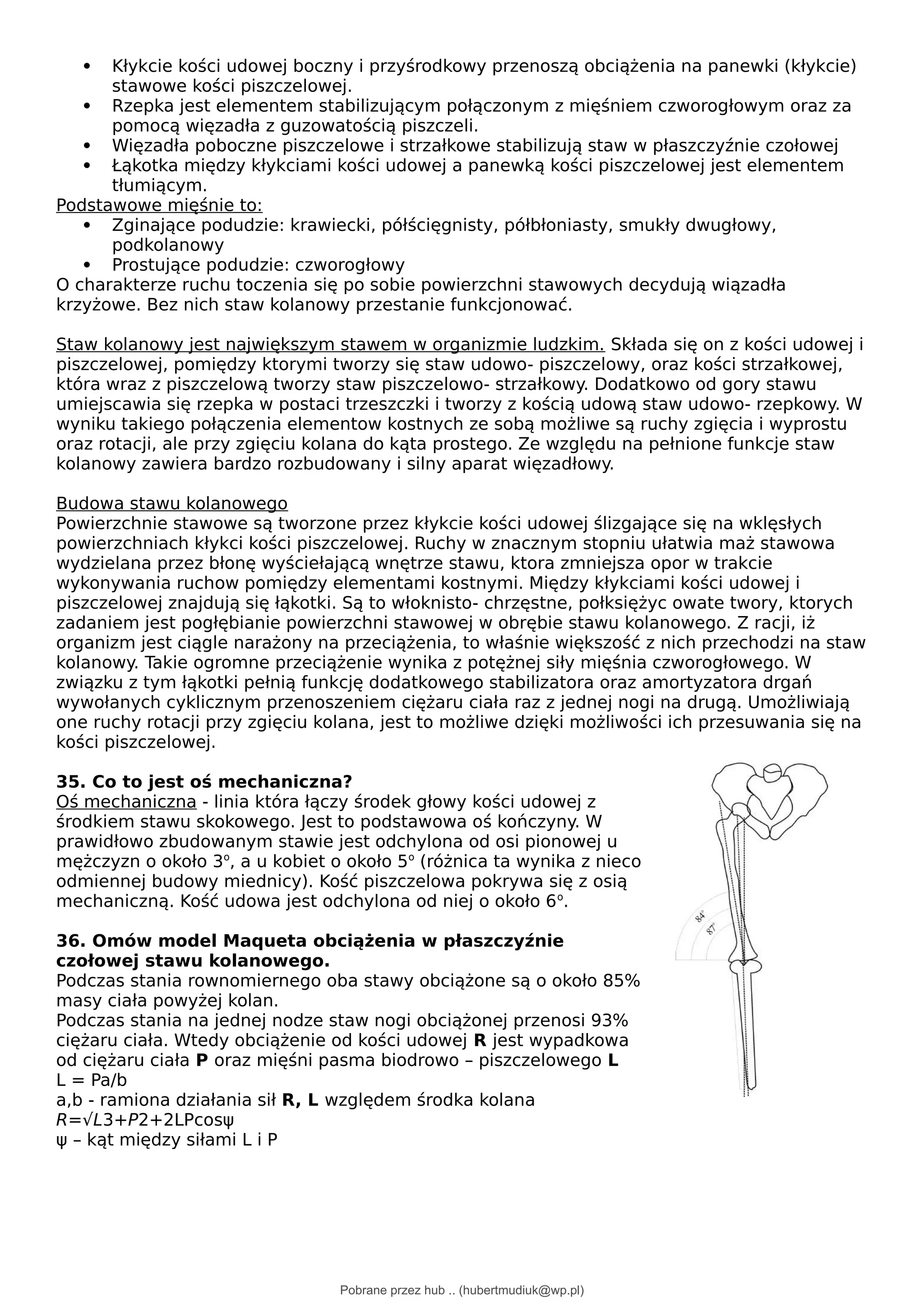  Kłykcie kości udowej boczny i przyśrodkowy przenoszą obciążenia na panewki (kłykcie)
stawowe kości piszczelowej.
 Rzepka jest elementem stabilizującym połączonym z mięśniem czworogłowym oraz za
pomocą więzadła z guzowatością piszczeli.
 Więzadła poboczne piszczelowe i strzałkowe stabilizują staw w płaszczyźnie czołowej
 Łąkotka między kłykciami kości udowej a panewką kości piszczelowej jest elementem
tłumiącym.
Podstawowe mięśnie to:
 Zginające podudzie: krawiecki, półścięgnisty, półbłoniasty, smukły dwugłowy,
podkolanowy
 Prostujące podudzie: czworogłowy
O charakterze ruchu toczenia się po sobie powierzchni stawowych decydują wiązadła
krzyżowe. Bez nich staw kolanowy przestanie funkcjonować.
Staw kolanowy jest największym stawem w organizmie ludzkim. Składa się on z kości udowej i
piszczelowej, pomiędzy ktorymi tworzy się staw udowo- piszczelowy, oraz kości strzałkowej,
która wraz z piszczelową tworzy staw piszczelowo- strzałkowy. Dodatkowo od gory stawu
umiejscawia się rzepka w postaci trzeszczki i tworzy z kością udową staw udowo- rzepkowy. W
wyniku takiego połączenia elementow kostnych ze sobą możliwe są ruchy zgięcia i wyprostu
oraz rotacji, ale przy zgięciu kolana do kąta prostego. Ze względu na pełnione funkcje staw
kolanowy zawiera bardzo rozbudowany i silny aparat więzadłowy.
Budowa stawu kolanowego
Powierzchnie stawowe są tworzone przez kłykcie kości udowej ślizgające się na wklęsłych
powierzchniach kłykci kości piszczelowej. Ruchy w znacznym stopniu ułatwia maż stawowa
wydzielana przez błonę wyściełającą wnętrze stawu, ktora zmniejsza opor w trakcie
wykonywania ruchow pomiędzy elementami kostnymi. Między kłykciami kości udowej i
piszczelowej znajdują się łąkotki. Są to włoknisto- chrzęstne, połksiężyc owate twory, ktorych
zadaniem jest pogłębianie powierzchni stawowej w obrębie stawu kolanowego. Z racji, iż
organizm jest ciągle narażony na przeciążenia, to właśnie większość z nich przechodzi na staw
kolanowy. Takie ogromne przeciążenie wynika z potężnej siły mięśnia czworogłowego. W
związku z tym łąkotki pełnią funkcję dodatkowego stabilizatora oraz amortyzatora drgań
wywołanych cyklicznym przenoszeniem ciężaru ciała raz z jednej nogi na drugą. Umożliwiają
one ruchy rotacji przy zgięciu kolana, jest to możliwe dzięki możliwości ich przesuwania się na
kości piszczelowej.
35. Co to jest oś mechaniczna?
Oś mechaniczna - linia która łączy środek głowy kości udowej z
środkiem stawu skokowego. Jest to podstawowa oś kończyny. W
prawidłowo zbudowanym stawie jest odchylona od osi pionowej u
mężczyzn o około 3o
, a u kobiet o około 5o
(różnica ta wynika z nieco
odmiennej budowy miednicy). Kość piszczelowa pokrywa się z osią
mechaniczną. Kość udowa jest odchylona od niej o około 6o
.
36. Omów model Maqueta obciążenia w płaszczyźnie
czołowej stawu kolanowego.
Podczas stania rownomiernego oba stawy obciążone są o około 85%
masy ciała powyżej kolan.
Podczas stania na jednej nodze staw nogi obciążonej przenosi 93%
ciężaru ciała. Wtedy obciążenie od kości udowej R jest wypadkowa
od ciężaru ciała P oraz mięśni pasma biodrowo – piszczelowego L
L = Pa/b
a,b - ramiona działania sił R, L względem środka kolana
R=√L3+P2+2LPcosψ
ψ – kąt między siłami L i P
Pobrane przez hub .. (hubertmudiuk@wp.pl)
lOMoARcPSD|18661335
 