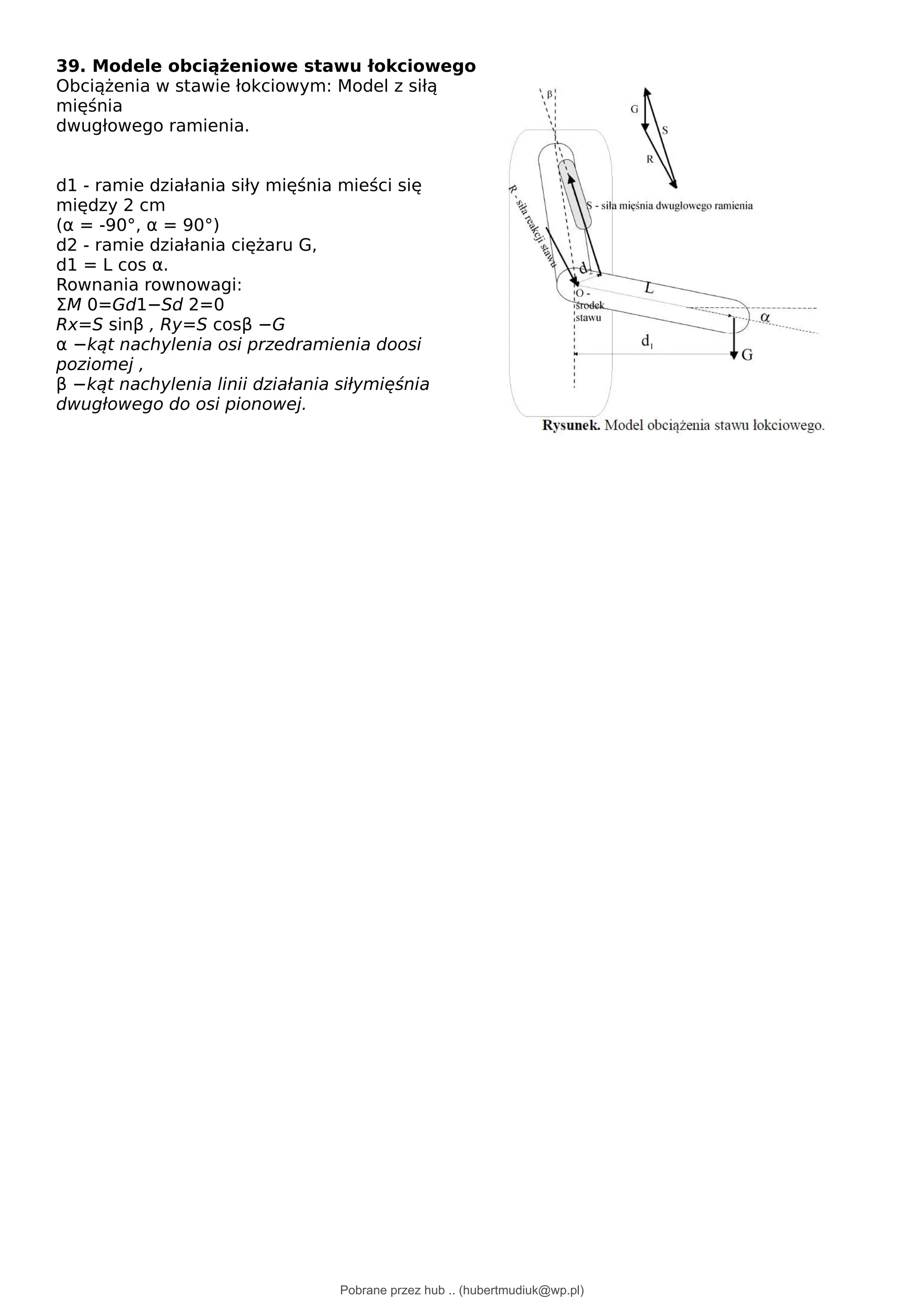 39. Modele obciążeniowe stawu łokciowego
Obciążenia w stawie łokciowym: Model z siłą
mięśnia
dwugłowego ramienia.
d1 - ramie działania siły mięśnia mieści się
między 2 cm
(α = -90°, α = 90°)
d2 - ramie działania ciężaru G,
d1 = L cos α.
Rownania rownowagi:
ΣM 0=Gd1−Sd 2=0
Rx=S sinβ , Ry=S cosβ −G
α −kąt nachylenia osi przedramienia doosi
poziomej ,
β −kąt nachylenia linii działania siłymięśnia
dwugłowego do osi pionowej.
Pobrane przez hub .. (hubertmudiuk@wp.pl)
lOMoARcPSD|18661335
 