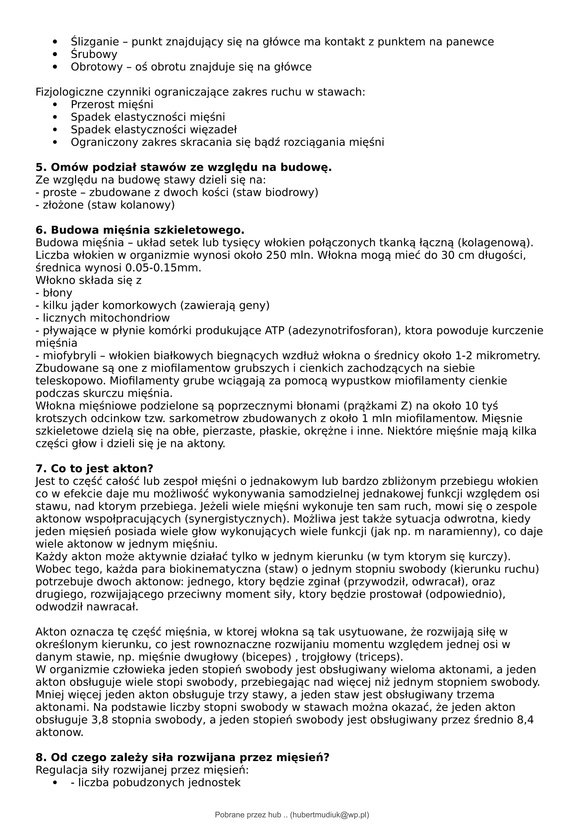  Ślizganie – punkt znajdujący się na główce ma kontakt z punktem na panewce
 Śrubowy
 Obrotowy – oś obrotu znajduje się na główce
Fizjologiczne czynniki ograniczające zakres ruchu w stawach:
 Przerost mięśni
 Spadek elastyczności mięśni
 Spadek elastyczności więzadeł
 Ograniczony zakres skracania się bądź rozciągania mięśni
5. Omów podział stawów ze względu na budowę.
Ze względu na budowę stawy dzieli się na:
- proste – zbudowane z dwoch kości (staw biodrowy)
- złożone (staw kolanowy)
6. Budowa mięśnia szkieletowego.
Budowa mięśnia – układ setek lub tysięcy włokien połączonych tkanką łączną (kolagenową).
Liczba włokien w organizmie wynosi około 250 mln. Włokna mogą mieć do 30 cm długości,
średnica wynosi 0.05-0.15mm.
Włokno składa się z
- błony
- kilku jąder komorkowych (zawierają geny)
- licznych mitochondriow
- pływające w płynie komórki produkujące ATP (adezynotrifosforan), ktora powoduje kurczenie
mięśnia
- miofybryli – włokien białkowych biegnących wzdłuż włokna o średnicy około 1-2 mikrometry.
Zbudowane są one z miofilamentow grubszych i cienkich zachodzących na siebie
teleskopowo. Miofilamenty grube wciągają za pomocą wypustkow miofilamenty cienkie
podczas skurczu mięśnia.
Włokna mięśniowe podzielone są poprzecznymi błonami (prążkami Z) na około 10 tyś
krotszych odcinkow tzw. sarkometrow zbudowanych z około 1 mln miofilamentow. Mięsnie
szkieletowe dzielą się na obłe, pierzaste, płaskie, okrężne i inne. Niektóre mięśnie mają kilka
części głow i dzieli się je na aktony.
7. Co to jest akton?
Jest to część całość lub zespoł mięśni o jednakowym lub bardzo zbliżonym przebiegu włokien
co w efekcie daje mu możliwość wykonywania samodzielnej jednakowej funkcji względem osi
stawu, nad ktorym przebiega. Jeżeli wiele mięśni wykonuje ten sam ruch, mowi się o zespole
aktonow wspołpracujących (synergistycznych). Możliwa jest także sytuacja odwrotna, kiedy
jeden mięsień posiada wiele głow wykonujących wiele funkcji (jak np. m naramienny), co daje
wiele aktonow w jednym mięśniu.
Każdy akton może aktywnie działać tylko w jednym kierunku (w tym ktorym się kurczy).
Wobec tego, każda para biokinematyczna (staw) o jednym stopniu swobody (kierunku ruchu)
potrzebuje dwoch aktonow: jednego, ktory będzie zginał (przywodził, odwracał), oraz
drugiego, rozwijającego przeciwny moment siły, ktory będzie prostował (odpowiednio),
odwodził nawracał.
Akton oznacza tę część mięśnia, w ktorej włokna są tak usytuowane, że rozwijają siłę w
określonym kierunku, co jest rownoznaczne rozwijaniu momentu względem jednej osi w
danym stawie, np. mięśnie dwugłowy (bicepes) , trojgłowy (triceps).
W organizmie człowieka jeden stopień swobody jest obsługiwany wieloma aktonami, a jeden
akton obsługuje wiele stopi swobody, przebiegając nad więcej niż jednym stopniem swobody.
Mniej więcej jeden akton obsługuje trzy stawy, a jeden staw jest obsługiwany trzema
aktonami. Na podstawie liczby stopni swobody w stawach można okazać, że jeden akton
obsługuje 3,8 stopnia swobody, a jeden stopień swobody jest obsługiwany przez średnio 8,4
aktonow.
8. Od czego zależy siła rozwijana przez mięsień?
Regulacja siły rozwijanej przez mięsień:
 - liczba pobudzonych jednostek
Pobrane przez hub .. (hubertmudiuk@wp.pl)
lOMoARcPSD|18661335
 