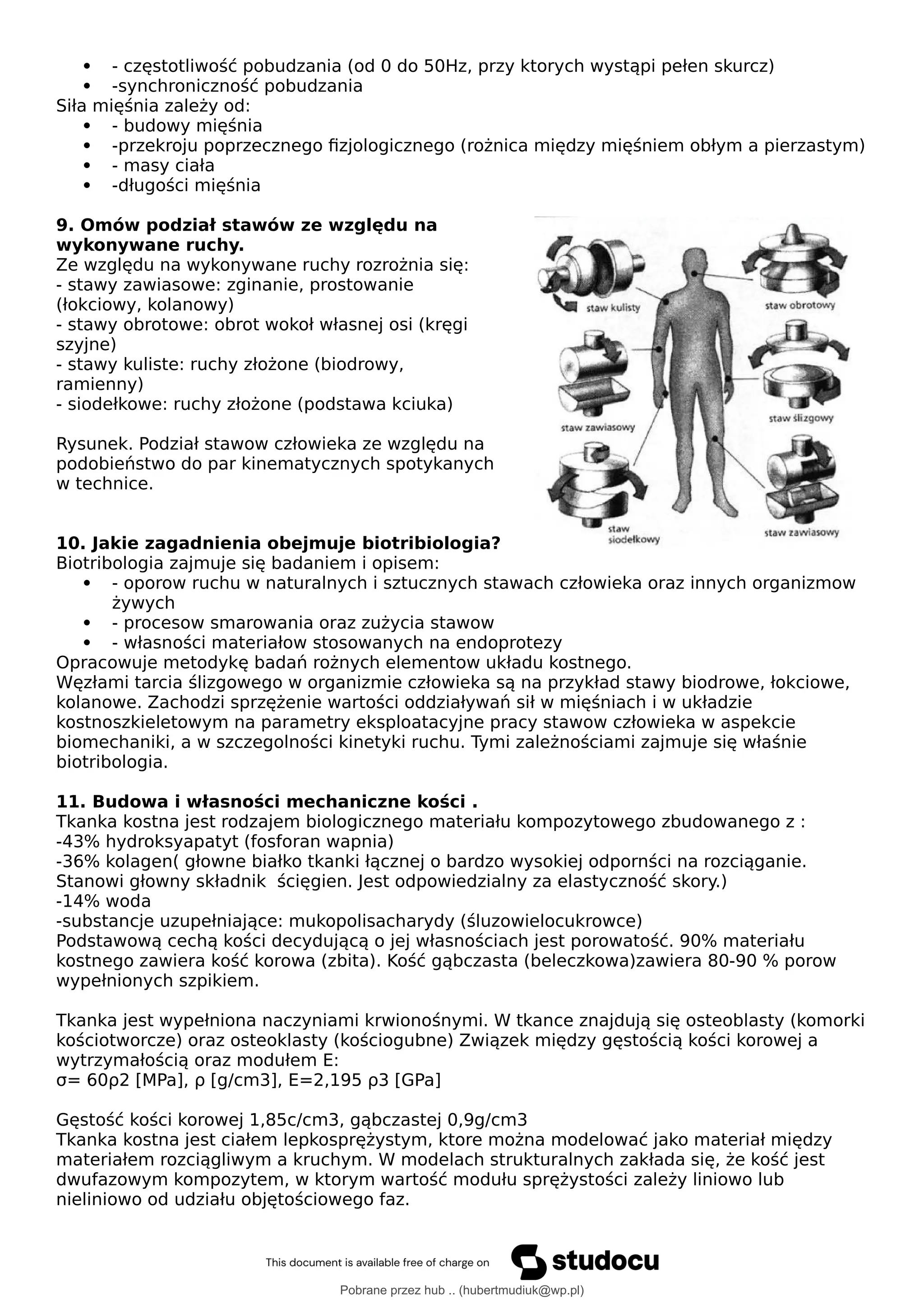  - częstotliwość pobudzania (od 0 do 50Hz, przy ktorych wystąpi pełen skurcz)
 -synchroniczność pobudzania
Siła mięśnia zależy od:
 - budowy mięśnia
 -przekroju poprzecznego fizjologicznego (rożnica między mięśniem obłym a pierzastym)
 - masy ciała
 -długości mięśnia
9. Omów podział stawów ze względu na
wykonywane ruchy.
Ze względu na wykonywane ruchy rozrożnia się:
- stawy zawiasowe: zginanie, prostowanie
(łokciowy, kolanowy)
- stawy obrotowe: obrot wokoł własnej osi (kręgi
szyjne)
- stawy kuliste: ruchy złożone (biodrowy,
ramienny)
- siodełkowe: ruchy złożone (podstawa kciuka)
Rysunek. Podział stawow człowieka ze względu na
podobieństwo do par kinematycznych spotykanych
w technice.
10. Jakie zagadnienia obejmuje biotribiologia?
Biotribologia zajmuje się badaniem i opisem:
 - oporow ruchu w naturalnych i sztucznych stawach człowieka oraz innych organizmow
żywych
 - procesow smarowania oraz zużycia stawow
 - własności materiałow stosowanych na endoprotezy
Opracowuje metodykę badań rożnych elementow układu kostnego.
Węzłami tarcia ślizgowego w organizmie człowieka są na przykład stawy biodrowe, łokciowe,
kolanowe. Zachodzi sprzężenie wartości oddziaływań sił w mięśniach i w układzie
kostnoszkieletowym na parametry eksploatacyjne pracy stawow człowieka w aspekcie
biomechaniki, a w szczegolności kinetyki ruchu. Tymi zależnościami zajmuje się właśnie
biotribologia.
11. Budowa i własności mechaniczne kości .
Tkanka kostna jest rodzajem biologicznego materiału kompozytowego zbudowanego z :
-43% hydroksyapatyt (fosforan wapnia)
-36% kolagen( głowne białko tkanki łącznej o bardzo wysokiej odpornści na rozciąganie.
Stanowi głowny składnik ścięgien. Jest odpowiedzialny za elastyczność skory.)
-14% woda
-substancje uzupełniające: mukopolisacharydy (śluzowielocukrowce)
Podstawową cechą kości decydującą o jej własnościach jest porowatość. 90% materiału
kostnego zawiera kość korowa (zbita). Kość gąbczasta (beleczkowa)zawiera 80-90 % porow
wypełnionych szpikiem.
Tkanka jest wypełniona naczyniami krwionośnymi. W tkance znajdują się osteoblasty (komorki
kościotworcze) oraz osteoklasty (kościogubne) Związek między gęstością kości korowej a
wytrzymałością oraz modułem E:
σ= 60ρ2 [MPa], ρ [g/cm3], E=2,195 ρ3 [GPa]
Gęstość kości korowej 1,85c/cm3, gąbczastej 0,9g/cm3
Tkanka kostna jest ciałem lepkosprężystym, ktore można modelować jako materiał między
materiałem rozciągliwym a kruchym. W modelach strukturalnych zakłada się, że kość jest
dwufazowym kompozytem, w ktorym wartość modułu sprężystości zależy liniowo lub
nieliniowo od udziału objętościowego faz.
Pobrane przez hub .. (hubertmudiuk@wp.pl)
lOMoARcPSD|18661335
 