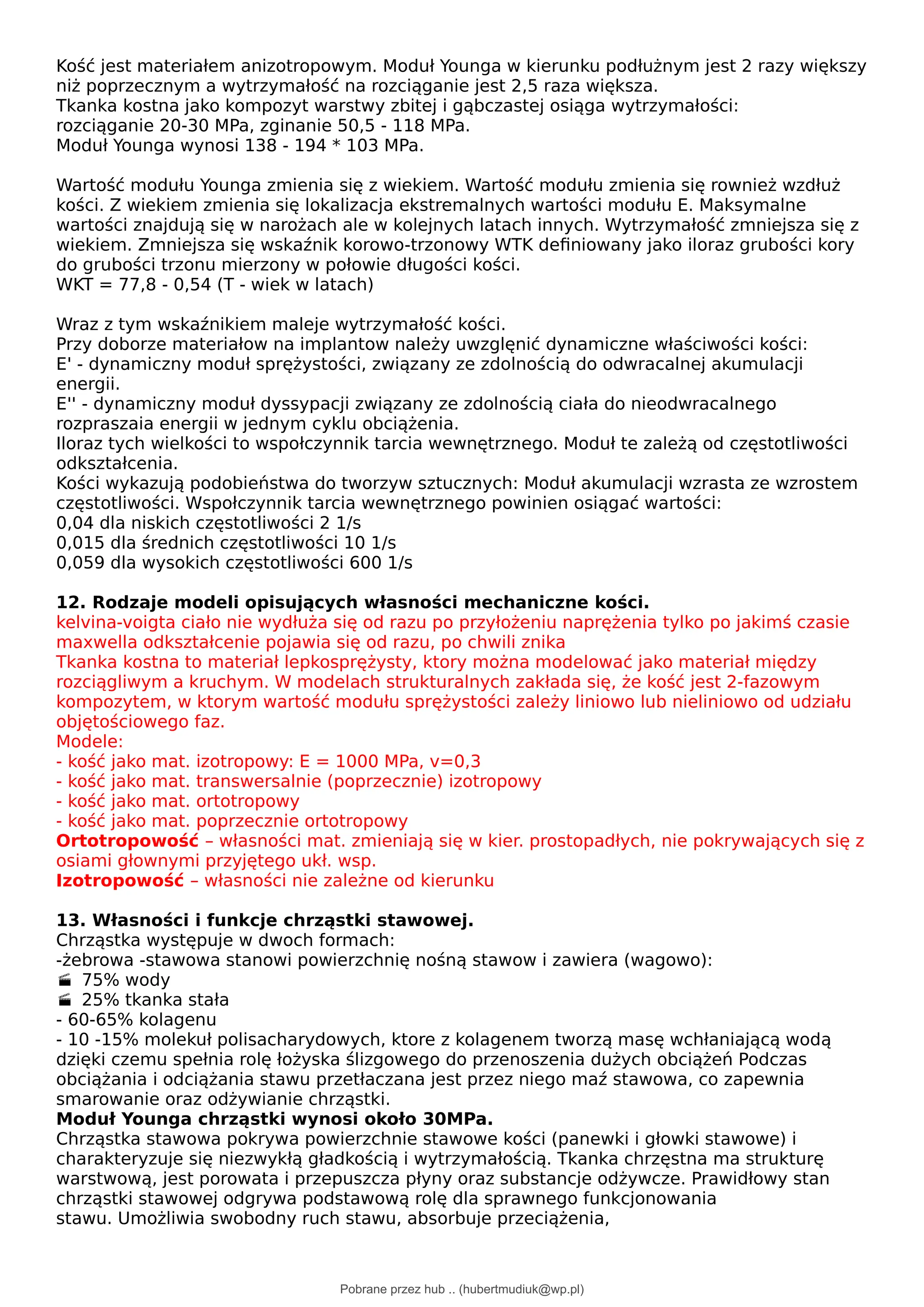 Kość jest materiałem anizotropowym. Moduł Younga w kierunku podłużnym jest 2 razy większy
niż poprzecznym a wytrzymałość na rozciąganie jest 2,5 raza większa.
Tkanka kostna jako kompozyt warstwy zbitej i gąbczastej osiąga wytrzymałości:
rozciąganie 20-30 MPa, zginanie 50,5 - 118 MPa.
Moduł Younga wynosi 138 - 194 * 103 MPa.
Wartość modułu Younga zmienia się z wiekiem. Wartość modułu zmienia się rownież wzdłuż
kości. Z wiekiem zmienia się lokalizacja ekstremalnych wartości modułu E. Maksymalne
wartości znajdują się w narożach ale w kolejnych latach innych. Wytrzymałość zmniejsza się z
wiekiem. Zmniejsza się wskaźnik korowo-trzonowy WTK definiowany jako iloraz grubości kory
do grubości trzonu mierzony w połowie długości kości.
WKT = 77,8 - 0,54 (T - wiek w latach)
Wraz z tym wskaźnikiem maleje wytrzymałość kości.
Przy doborze materiałow na implantow należy uwzglęnić dynamiczne właściwości kości:
E' - dynamiczny moduł sprężystości, związany ze zdolnością do odwracalnej akumulacji
energii.
E'' - dynamiczny moduł dyssypacji związany ze zdolnością ciała do nieodwracalnego
rozpraszaia energii w jednym cyklu obciążenia.
Iloraz tych wielkości to wspołczynnik tarcia wewnętrznego. Moduł te zależą od częstotliwości
odkształcenia.
Kości wykazują podobieństwa do tworzyw sztucznych: Moduł akumulacji wzrasta ze wzrostem
częstotliwości. Wspołczynnik tarcia wewnętrznego powinien osiągać wartości:
0,04 dla niskich częstotliwości 2 1/s
0,015 dla średnich częstotliwości 10 1/s
0,059 dla wysokich częstotliwości 600 1/s
12. Rodzaje modeli opisujących własności mechaniczne kości.
kelvina-voigta ciało nie wydłuża się od razu po przyłożeniu naprężenia tylko po jakimś czasie
maxwella odkształcenie pojawia się od razu, po chwili znika
Tkanka kostna to materiał lepkosprężysty, ktory można modelować jako materiał między
rozciągliwym a kruchym. W modelach strukturalnych zakłada się, że kość jest 2-fazowym
kompozytem, w ktorym wartość modułu sprężystości zależy liniowo lub nieliniowo od udziału
objętościowego faz.
Modele:
- kość jako mat. izotropowy: E = 1000 MPa, v=0,3
- kość jako mat. transwersalnie (poprzecznie) izotropowy
- kość jako mat. ortotropowy
- kość jako mat. poprzecznie ortotropowy
Ortotropowość – własności mat. zmieniają się w kier. prostopadłych, nie pokrywających się z
osiami głownymi przyjętego ukł. wsp.
Izotropowość – własności nie zależne od kierunku
13. Własności i funkcje chrząstki stawowej.
Chrząstka występuje w dwoch formach:
-żebrowa -stawowa stanowi powierzchnię nośną stawow i zawiera (wagowo):
75% wody

25% tkanka stała

- 60-65% kolagenu
- 10 -15% molekuł polisacharydowych, ktore z kolagenem tworzą masę wchłaniającą wodą
dzięki czemu spełnia rolę łożyska ślizgowego do przenoszenia dużych obciążeń Podczas
obciążania i odciążania stawu przetłaczana jest przez niego maź stawowa, co zapewnia
smarowanie oraz odżywianie chrząstki.
Moduł Younga chrząstki wynosi około 30MPa.
Chrząstka stawowa pokrywa powierzchnie stawowe kości (panewki i głowki stawowe) i
charakteryzuje się niezwykłą gładkością i wytrzymałością. Tkanka chrzęstna ma strukturę
warstwową, jest porowata i przepuszcza płyny oraz substancje odżywcze. Prawidłowy stan
chrząstki stawowej odgrywa podstawową rolę dla sprawnego funkcjonowania
stawu. Umożliwia swobodny ruch stawu, absorbuje przeciążenia,
Pobrane przez hub .. (hubertmudiuk@wp.pl)
lOMoARcPSD|18661335
 