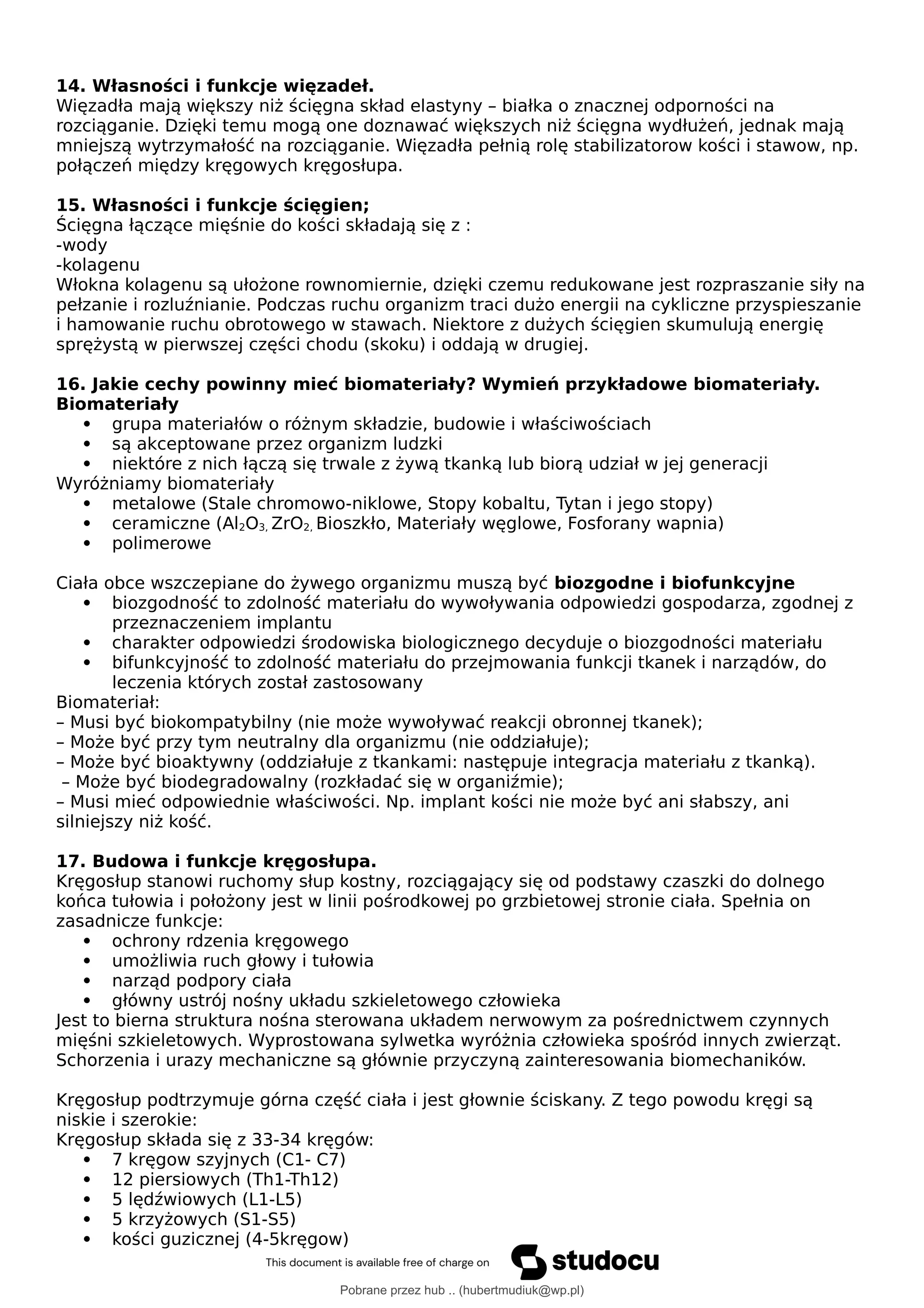 14. Własności i funkcje więzadeł.
Więzadła mają większy niż ścięgna skład elastyny – białka o znacznej odporności na
rozciąganie. Dzięki temu mogą one doznawać większych niż ścięgna wydłużeń, jednak mają
mniejszą wytrzymałość na rozciąganie. Więzadła pełnią rolę stabilizatorow kości i stawow, np.
połączeń między kręgowych kręgosłupa.
15. Własności i funkcje ścięgien;
Ścięgna łączące mięśnie do kości składają się z :
-wody
-kolagenu
Włokna kolagenu są ułożone rownomiernie, dzięki czemu redukowane jest rozpraszanie siły na
pełzanie i rozluźnianie. Podczas ruchu organizm traci dużo energii na cykliczne przyspieszanie
i hamowanie ruchu obrotowego w stawach. Niektore z dużych ścięgien skumulują energię
sprężystą w pierwszej części chodu (skoku) i oddają w drugiej.
16. Jakie cechy powinny mieć biomateriały? Wymień przykładowe biomateriały.
Biomateriały
 grupa materiałów o różnym składzie, budowie i właściwościach
 są akceptowane przez organizm ludzki
 niektóre z nich łączą się trwale z żywą tkanką lub biorą udział w jej generacji
Wyróżniamy biomateriały
 metalowe (Stale chromowo-niklowe, Stopy kobaltu, Tytan i jego stopy)
 ceramiczne (Al2O3, ZrO2, Bioszkło, Materiały węglowe, Fosforany wapnia)
 polimerowe
Ciała obce wszczepiane do żywego organizmu muszą być biozgodne i biofunkcyjne
 biozgodność to zdolność materiału do wywoływania odpowiedzi gospodarza, zgodnej z
przeznaczeniem implantu
 charakter odpowiedzi środowiska biologicznego decyduje o biozgodności materiału
 bifunkcyjność to zdolność materiału do przejmowania funkcji tkanek i narządów, do
leczenia których został zastosowany
Biomateriał:
– Musi być biokompatybilny (nie może wywoływać reakcji obronnej tkanek);
– Może być przy tym neutralny dla organizmu (nie oddziałuje);
– Może być bioaktywny (oddziałuje z tkankami: następuje integracja materiału z tkanką).
– Może być biodegradowalny (rozkładać się w organiźmie);
– Musi mieć odpowiednie właściwości. Np. implant kości nie może być ani słabszy, ani
silniejszy niż kość.
17. Budowa i funkcje kręgosłupa.
Kręgosłup stanowi ruchomy słup kostny, rozciągający się od podstawy czaszki do dolnego
końca tułowia i położony jest w linii pośrodkowej po grzbietowej stronie ciała. Spełnia on
zasadnicze funkcje:
 ochrony rdzenia kręgowego
 umożliwia ruch głowy i tułowia
 narząd podpory ciała
 główny ustrój nośny układu szkieletowego człowieka
Jest to bierna struktura nośna sterowana układem nerwowym za pośrednictwem czynnych
mięśni szkieletowych. Wyprostowana sylwetka wyróżnia człowieka spośród innych zwierząt.
Schorzenia i urazy mechaniczne są głównie przyczyną zainteresowania biomechaników.
Kręgosłup podtrzymuje górna część ciała i jest głownie ściskany. Z tego powodu kręgi są
niskie i szerokie:
Kręgosłup składa się z 33-34 kręgów:
 7 kręgow szyjnych (C1- C7)
 12 piersiowych (Th1-Th12)
 5 lędźwiowych (L1-L5)
 5 krzyżowych (S1-S5)
 kości guzicznej (4-5kręgow)
Pobrane przez hub .. (hubertmudiuk@wp.pl)
lOMoARcPSD|18661335
 