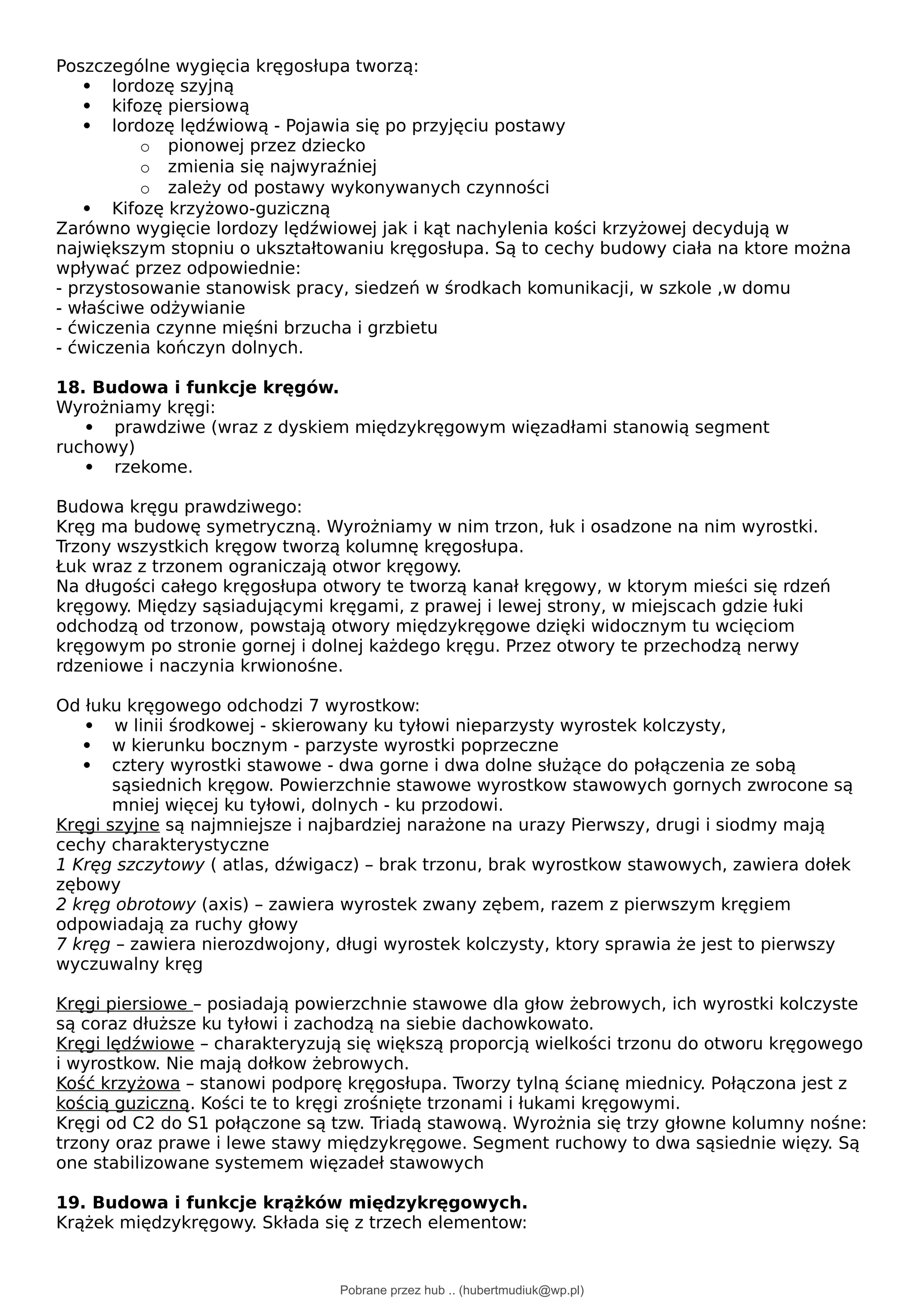 Poszczególne wygięcia kręgosłupa tworzą:
 lordozę szyjną
 kifozę piersiową
 lordozę lędźwiową - Pojawia się po przyjęciu postawy
o pionowej przez dziecko
o zmienia się najwyraźniej
o zależy od postawy wykonywanych czynności
 Kifozę krzyżowo-guziczną
Zarówno wygięcie lordozy lędźwiowej jak i kąt nachylenia kości krzyżowej decydują w
największym stopniu o ukształtowaniu kręgosłupa. Są to cechy budowy ciała na ktore można
wpływać przez odpowiednie:
- przystosowanie stanowisk pracy, siedzeń w środkach komunikacji, w szkole ,w domu
- właściwe odżywianie
- ćwiczenia czynne mięśni brzucha i grzbietu
- ćwiczenia kończyn dolnych.
18. Budowa i funkcje kręgów.
Wyrożniamy kręgi:
 prawdziwe (wraz z dyskiem międzykręgowym więzadłami stanowią segment
ruchowy)
 rzekome.
Budowa kręgu prawdziwego:
Kręg ma budowę symetryczną. Wyrożniamy w nim trzon, łuk i osadzone na nim wyrostki.
Trzony wszystkich kręgow tworzą kolumnę kręgosłupa.
Łuk wraz z trzonem ograniczają otwor kręgowy.
Na długości całego kręgosłupa otwory te tworzą kanał kręgowy, w ktorym mieści się rdzeń
kręgowy. Między sąsiadującymi kręgami, z prawej i lewej strony, w miejscach gdzie łuki
odchodzą od trzonow, powstają otwory międzykręgowe dzięki widocznym tu wcięciom
kręgowym po stronie gornej i dolnej każdego kręgu. Przez otwory te przechodzą nerwy
rdzeniowe i naczynia krwionośne.
Od łuku kręgowego odchodzi 7 wyrostkow:
 w linii środkowej - skierowany ku tyłowi nieparzysty wyrostek kolczysty,
 w kierunku bocznym - parzyste wyrostki poprzeczne
 cztery wyrostki stawowe - dwa gorne i dwa dolne służące do połączenia ze sobą
sąsiednich kręgow. Powierzchnie stawowe wyrostkow stawowych gornych zwrocone są
mniej więcej ku tyłowi, dolnych - ku przodowi.
Kręgi szyjne są najmniejsze i najbardziej narażone na urazy Pierwszy, drugi i siodmy mają
cechy charakterystyczne
1 Kręg szczytowy ( atlas, dźwigacz) – brak trzonu, brak wyrostkow stawowych, zawiera dołek
zębowy
2 kręg obrotowy (axis) – zawiera wyrostek zwany zębem, razem z pierwszym kręgiem
odpowiadają za ruchy głowy
7 kręg – zawiera nierozdwojony, długi wyrostek kolczysty, ktory sprawia że jest to pierwszy
wyczuwalny kręg
Kręgi piersiowe – posiadają powierzchnie stawowe dla głow żebrowych, ich wyrostki kolczyste
są coraz dłuższe ku tyłowi i zachodzą na siebie dachowkowato.
Kręgi lędźwiowe – charakteryzują się większą proporcją wielkości trzonu do otworu kręgowego
i wyrostkow. Nie mają dołkow żebrowych.
Kość krzyżowa – stanowi podporę kręgosłupa. Tworzy tylną ścianę miednicy. Połączona jest z
kością guziczną. Kości te to kręgi zrośnięte trzonami i łukami kręgowymi.
Kręgi od C2 do S1 połączone są tzw. Triadą stawową. Wyrożnia się trzy głowne kolumny nośne:
trzony oraz prawe i lewe stawy międzykręgowe. Segment ruchowy to dwa sąsiednie więzy. Są
one stabilizowane systemem więzadeł stawowych
19. Budowa i funkcje krążków międzykręgowych.
Krążek międzykręgowy. Składa się z trzech elementow:
Pobrane przez hub .. (hubertmudiuk@wp.pl)
lOMoARcPSD|18661335
 