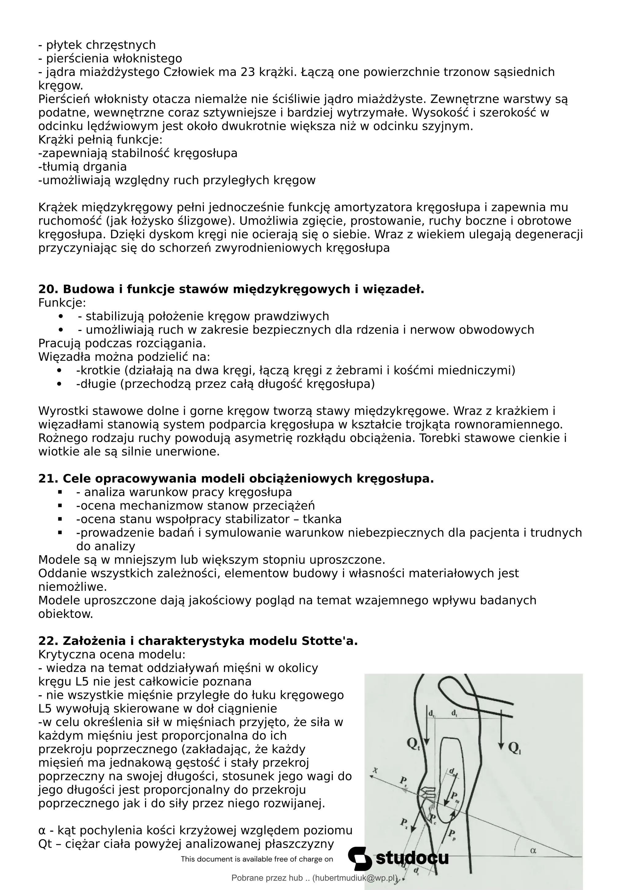 - płytek chrzęstnych
- pierścienia włoknistego
- jądra miażdżystego Człowiek ma 23 krążki. Łączą one powierzchnie trzonow sąsiednich
kręgow.
Pierścień włoknisty otacza niemalże nie ściśliwie jądro miażdżyste. Zewnętrzne warstwy są
podatne, wewnętrzne coraz sztywniejsze i bardziej wytrzymałe. Wysokość i szerokość w
odcinku lędźwiowym jest około dwukrotnie większa niż w odcinku szyjnym.
Krążki pełnią funkcje:
-zapewniają stabilność kręgosłupa
-tłumią drgania
-umożliwiają względny ruch przyległych kręgow
Krążek międzykręgowy pełni jednocześnie funkcję amortyzatora kręgosłupa i zapewnia mu
ruchomość (jak łożysko ślizgowe). Umożliwia zgięcie, prostowanie, ruchy boczne i obrotowe
kręgosłupa. Dzięki dyskom kręgi nie ocierają się o siebie. Wraz z wiekiem ulegają degeneracji
przyczyniając się do schorzeń zwyrodnieniowych kręgosłupa
20. Budowa i funkcje stawów międzykręgowych i więzadeł.
Funkcje:
 - stabilizują położenie kręgow prawdziwych
 - umożliwiają ruch w zakresie bezpiecznych dla rdzenia i nerwow obwodowych
Pracują podczas rozciągania.
Więzadła można podzielić na:
 -krotkie (działają na dwa kręgi, łączą kręgi z żebrami i kośćmi miedniczymi)
 -długie (przechodzą przez całą długość kręgosłupa)
Wyrostki stawowe dolne i gorne kręgow tworzą stawy międzykręgowe. Wraz z krażkiem i
więzadłami stanowią system podparcia kręgosłupa w kształcie trojkąta rownoramiennego.
Rożnego rodzaju ruchy powodują asymetrię rozkłądu obciążenia. Torebki stawowe cienkie i
wiotkie ale są silnie unerwione.
21. Cele opracowywania modeli obciążeniowych kręgosłupa.
 - analiza warunkow pracy kręgosłupa
 -ocena mechanizmow stanow przeciążeń
 -ocena stanu wspołpracy stabilizator – tkanka
 -prowadzenie badań i symulowanie warunkow niebezpiecznych dla pacjenta i trudnych
do analizy
Modele są w mniejszym lub większym stopniu uproszczone.
Oddanie wszystkich zależności, elementow budowy i własności materiałowych jest
niemożliwe.
Modele uproszczone dają jakościowy pogląd na temat wzajemnego wpływu badanych
obiektow.
22. Założenia i charakterystyka modelu Stotte'a.
Krytyczna ocena modelu:
- wiedza na temat oddziaływań mięśni w okolicy
kręgu L5 nie jest całkowicie poznana
- nie wszystkie mięśnie przyległe do łuku kręgowego
L5 wywołują skierowane w doł ciągnienie
-w celu określenia sił w mięśniach przyjęto, że siła w
każdym mięśniu jest proporcjonalna do ich
przekroju poprzecznego (zakładając, że każdy
mięsień ma jednakową gęstość i stały przekroj
poprzeczny na swojej długości, stosunek jego wagi do
jego długości jest proporcjonalny do przekroju
poprzecznego jak i do siły przez niego rozwijanej.
α - kąt pochylenia kości krzyżowej względem poziomu
Qt – ciężar ciała powyżej analizowanej płaszczyzny
Pobrane przez hub .. (hubertmudiuk@wp.pl)
lOMoARcPSD|18661335
 