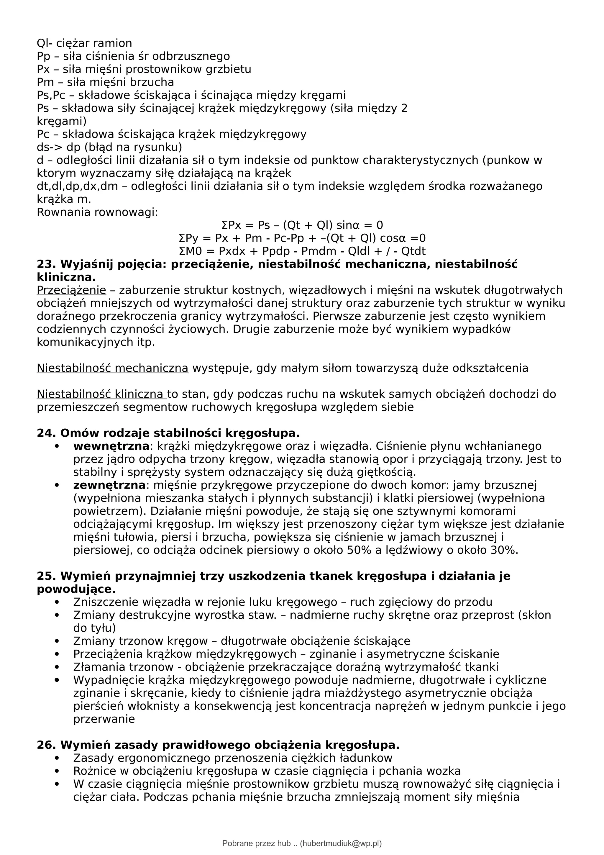 Ql- ciężar ramion
Pp – siła ciśnienia śr odbrzusznego
Px – siła mięśni prostownikow grzbietu
Pm – siła mięśni brzucha
Ps,Pc – składowe ściskająca i ścinająca między kręgami
Ps – składowa siły ścinającej krążek międzykręgowy (siła między 2
kręgami)
Pc – składowa ściskająca krążek międzykręgowy
ds-> dp (błąd na rysunku)
d – odległości linii dizałania sił o tym indeksie od punktow charakterystycznych (punkow w
ktorym wyznaczamy siłę działającą na krążek
dt,dl,dp,dx,dm – odległości linii działania sił o tym indeksie względem środka rozważanego
krążka m.
Rownania rownowagi:
ΣPx = Ps – (Qt + Ql) sinα = 0
ΣPy = Px + Pm - Pc-Pp + –(Qt + Ql) cosα =0
ΣM0 = Pxdx + Ppdp - Pmdm - Qldl + / - Qtdt
23. Wyjaśnij pojęcia: przeciążenie, niestabilność mechaniczna, niestabilność
kliniczna.
Przeciążenie – zaburzenie struktur kostnych, więzadłowych i mięśni na wskutek długotrwałych
obciążeń mniejszych od wytrzymałości danej struktury oraz zaburzenie tych struktur w wyniku
doraźnego przekroczenia granicy wytrzymałości. Pierwsze zaburzenie jest często wynikiem
codziennych czynności życiowych. Drugie zaburzenie może być wynikiem wypadków
komunikacyjnych itp.
Niestabilność mechaniczna występuje, gdy małym siłom towarzyszą duże odkształcenia
Niestabilność kliniczna to stan, gdy podczas ruchu na wskutek samych obciążeń dochodzi do
przemieszczeń segmentow ruchowych kręgosłupa względem siebie
24. Omów rodzaje stabilności kręgosłupa.
 wewnętrzna: krążki międzykręgowe oraz i więzadła. Ciśnienie płynu wchłanianego
przez jądro odpycha trzony kręgow, więzadła stanowią opor i przyciągają trzony. Jest to
stabilny i sprężysty system odznaczający się dużą giętkością.
 zewnętrzna: mięśnie przykręgowe przyczepione do dwoch komor: jamy brzusznej
(wypełniona mieszanka stałych i płynnych substancji) i klatki piersiowej (wypełniona
powietrzem). Działanie mięśni powoduje, że stają się one sztywnymi komorami
odciążającymi kręgosłup. Im większy jest przenoszony ciężar tym większe jest działanie
mięśni tułowia, piersi i brzucha, powiększa się ciśnienie w jamach brzusznej i
piersiowej, co odciąża odcinek piersiowy o około 50% a lędźwiowy o około 30%.
25. Wymień przynajmniej trzy uszkodzenia tkanek kręgosłupa i działania je
powodujące.
 Zniszczenie więzadła w rejonie luku kręgowego – ruch zgięciowy do przodu
 Zmiany destrukcyjne wyrostka staw. – nadmierne ruchy skrętne oraz przeprost (skłon
do tyłu)
 Zmiany trzonow kręgow – długotrwałe obciążenie ściskające
 Przeciążenia krążkow międzykręgowych – zginanie i asymetryczne ściskanie
 Złamania trzonow - obciążenie przekraczające doraźną wytrzymałość tkanki
 Wypadnięcie krążka międzykręgowego powoduje nadmierne, długotrwałe i cykliczne
zginanie i skręcanie, kiedy to ciśnienie jądra miażdżystego asymetrycznie obciąża
pierścień włoknisty a konsekwencją jest koncentracja naprężeń w jednym punkcie i jego
przerwanie
26. Wymień zasady prawidłowego obciążenia kręgosłupa.
 Zasady ergonomicznego przenoszenia ciężkich ładunkow
 Rożnice w obciążeniu kręgosłupa w czasie ciągnięcia i pchania wozka
 W czasie ciągnięcia mięśnie prostownikow grzbietu muszą rownoważyć siłę ciągnięcia i
ciężar ciała. Podczas pchania mięśnie brzucha zmniejszają moment siły mięśnia
Pobrane przez hub .. (hubertmudiuk@wp.pl)
lOMoARcPSD|18661335
 