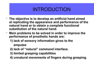 INTRODUCTION
 The objective is to develop an artificial hand aimed
at replicating the appearance and performance of the
natural hand or to obtain a complete functional
substitution of the natural hand.
 Main problems to be solved in order to improve the
performance of prosthetic hands are:
1) lack of sensory information gives to the
amputee
2) lack of “natural” command interface.
3) limited grasping capabilities
4) unnatural movements of fingers during grasping.
 