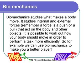 Y12 Physical Education AS90433
Bio mechanics
Biomechanics studies what makes a body
move. It studies internal and external
forces (remember a force is a push or a
pull) that act on the body and other
objects. It is possible to work out how
your body should move in order to
perform a task more efficiently. So for
example we can use biomechanics to
make you a better player!
 