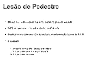  Cerca de ¾ dos casos há sinal de frenagem do veículo

 90% ocorrem a uma velocidade de 48 km/h

 Lesões mais comuns são: torácicas, cranioencefálicas e de MMII

 3 etapas:

    1- Impacto com pára –choque dianteiro
    2- Impacto com o capô e para-brisa
    3- Impacto com o solo
 