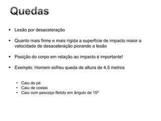  Lesão por desaceleração

 Quanto mais firme e mais rígida a superfície de impacto maior a
  velocidade de desaceleração piorando a lesão

 Posição do corpo em relação ao impacto é importante!

 Exemplo: Homem sofreu queda de altura de 4,5 metros


   • Caiu de pé
   • Caiu de costas
   • Caiu com pescoço fletido em ângulo de 15º
 