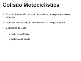  Os motociclistas não possuem dispositivos de segurança, exceto o
  capacete

 Capacete: capacidade de redistribuição de energia limitada

 Mecanismo de lesão

   • Impacto frontal/ Ejeção

   • Impacto Lateral/ Ejeção
 