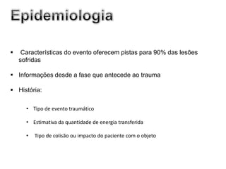     Características do evento oferecem pistas para 90% das lesões
    sofridas

 Informações desde a fase que antecede ao trauma

 História:

      • Tipo de evento traumático

      • Estimativa da quantidade de energia transferida

      •   Tipo de colisão ou impacto do paciente com o objeto
 