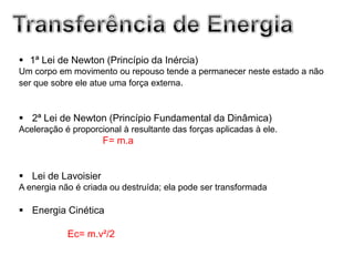  1ª Lei de Newton (Princípio da Inércia)
Um corpo em movimento ou repouso tende a permanecer neste estado a não
ser que sobre ele atue uma força externa.



 2ª Lei de Newton (Princípio Fundamental da Dinâmica)
Aceleração é proporcional à resultante das forças aplicadas à ele.
                     F= m.a


 Lei de Lavoisier
A energia não é criada ou destruída; ela pode ser transformada

 Energia Cinética

            Ec= m.v²/2
 