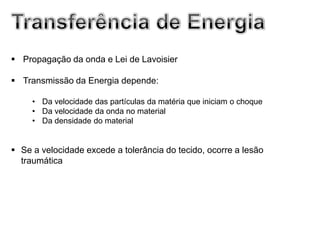  Propagação da onda e Lei de Lavoisier

 Transmissão da Energia depende:

     • Da velocidade das partículas da matéria que iniciam o choque
     • Da velocidade da onda no material
     • Da densidade do material


 Se a velocidade excede a tolerância do tecido, ocorre a lesão
  traumática
 