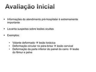  Informações do atendimento pré-hospitalar é extremamente
  importante

 Levanta suspeitas sobre lesões ocultas

 Exemplos:

    • Volante deformado  lesão torácica
    • Deformação circular no pára-brisa  lesão cervical
    • Deformação da parte inferior do painel do carro  lesão
      do fêmur e pelve
 
