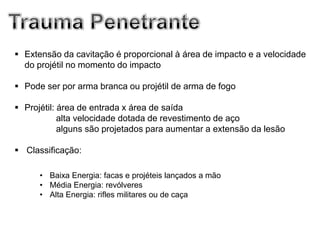  Extensão da cavitação é proporcional à área de impacto e a velocidade
  do projétil no momento do impacto

 Pode ser por arma branca ou projétil de arma de fogo

 Projétil: área de entrada x área de saída
            alta velocidade dotada de revestimento de aço
            alguns são projetados para aumentar a extensão da lesão

 Classificação:

      • Baixa Energia: facas e projéteis lançados a mão
      • Média Energia: revólveres
      • Alta Energia: rifles militares ou de caça
 