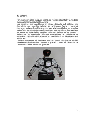 4.3 Sensores

Para intervenir sobre cualquier órgano, se requiere el control y la medición
continua de la intensidad del fenómeno.
Los sensores que constituyen el primer elemento del sistema, son
dispositivos que permiten detectar los fenómenos físicos y químicos,
ofreciendo seriales de salida proporcionales a la intensidad de las entradas.
Las señales de entrada de muy diversos tipos y convertidas en la mayoría de
los casos en magnitudes eléctricas (ejemplo, variaciones de presión y
variaciones de resistencia eléctrica) corresponden a variaciones de
temperatura, de deformación muscular en los esfuerzos, de presión venosa o
arterial, etc.
Los sensores pueden ser electrodos directos capaces de captar las señales
procedentes de actividades celulares, o pueden consistir en detectores de
concentraciones de sustancias químicas.




                                                                           10
 