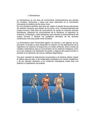 1. Biomecánica

La biomecánica es una área de conocimiento interdisciplinaria que estudia
los modelos, fenómenos y leyes que sean relevantes en el movimiento
(incluyendo el estático) de los seres vivos.
Es una disciplina científica que tiene por objeto el estudio de las estructuras
de carácter mecánico que existen en los seres vivos, fundamentalmente del
cuerpo humano. Esta área de conocimiento se apoya en diversas ciencias
biomédicas, utilizando los conocimientos de la mecánica, la ingeniería, la
anatomía, la fisiología y otras disciplinas, para estudiar el comportamiento del
cuerpo humano y resolver los problemas derivados de las diversas
condiciones a las que puede verse sometido.

La biomecánica está íntimamente ligada a la biónica y usa algunos de sus
principios, ha tenido un gran desarrollo en relación con las aplicaciones de la
ingeniería a la medicina, la bioquímica y el medio ambiente, tanto a través de
modelos matemáticos para el conocimiento de los sistemas biológicos como
en lo que respecta a la realización de partes u órganos del cuerpo humano y
también en la utilización de nuevos métodos diagnósticos.

Una gran variedad de aplicaciones incorporadas a la práctica médica; desde
la clásica pata de palo, a las sofisticadas ortopedias con mando mioeléctrico
y de las válvulas cardiacas a los modernos marcapasos existe toda una
tradición e implantación de prótesis.




                                                                               4
 