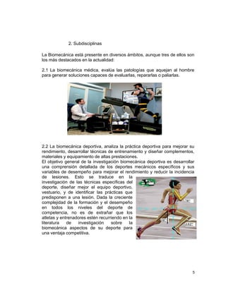 2. Subdisciplinas

La Biomecánica está presente en diversos ámbitos, aunque tres de ellos son
los más destacados en la actualidad:

2.1 La biomecánica médica, evalúa las patologías que aquejan al hombre
para generar soluciones capaces de evaluarlas, repararlas o paliarlas.




2.2 La biomecánica deportiva, analiza la práctica deportiva para mejorar su
rendimiento, desarrollar técnicas de entrenamiento y diseñar complementos,
materiales y equipamiento de altas prestaciones.
El objetivo general de la investigación biomecánica deportiva es desarrollar
una comprensión detallada de los deportes mecánicos específicos y sus
variables de desempeño para mejorar el rendimiento y reducir la incidencia
de lesiones. Esto se traduce en la
investigación de las técnicas específicas del
deporte, diseñar mejor el equipo deportivo,
vestuario, y de identificar las prácticas que
predisponen a una lesión. Dada la creciente
complejidad de la formación y el desempeño
en todos los niveles del deporte de
competencia, no es de extrañar que los
atletas y entrenadores estén recurriendo en la
literatura   de   investigación    sobre    la
biomecánica aspectos de su deporte para
una ventaja competitiva.




                                                                           5
 